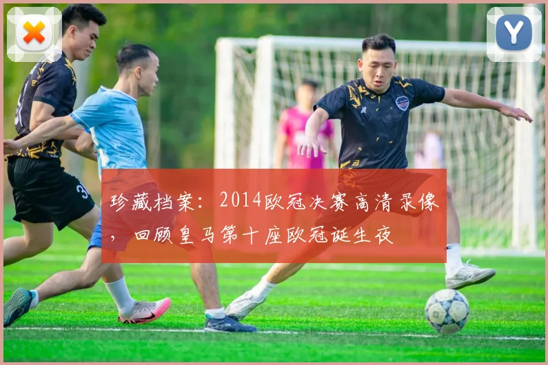 珍藏档案：2014欧冠决赛高清录像，回顾皇马第十座欧冠诞生夜