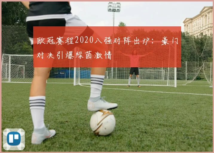 欧冠赛程2020八强对阵出炉：豪门对决引爆绿茵激情